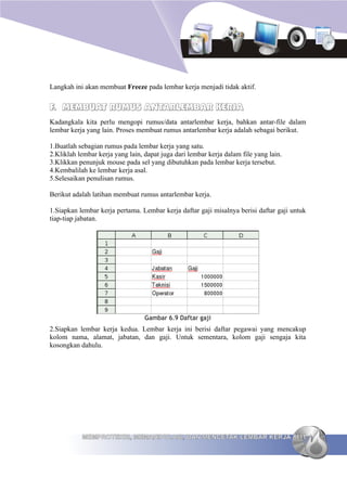 Langkah ini akan membuat Freeze pada lembar kerja menjadi tidak aktif.


F. MEMBUAT RUMUS ANTARLEMBAR KERJA
Kadangkala kita perlu mengopi rumus/data antarlembar kerja, bahkan antar-file dalam
lembar kerja yang lain. Proses membuat rumus antarlembar kerja adalah sebagai berikut.

1.Buatlah sebagian rumus pada lembar kerja yang satu.
2.Kliklah lembar kerja yang lain, dapat juga dari lembar kerja dalam file yang lain.
3.Klikkan penunjuk mouse pada sel yang dibutuhkan pada lembar kerja tersebut.
4.Kembalilah ke lembar kerja asal.
5.Selesaikan penulisan rumus.

Berikut adalah latihan membuat rumus antarlembar kerja.

1.Siapkan lembar kerja pertama. Lembar kerja daftar gaji misalnya berisi daftar gaji untuk
tiap-tiap jabatan.




                                  Gambar 6.9 Daftar gaji
2.Siapkan lembar kerja kedua. Lembar kerja ini berisi daftar pegawai yang mencakup
kolom nama, alamat, jabatan, dan gaji. Untuk sementara, kolom gaji sengaja kita
kosongkan dahulu.




           MEMPROTEKSI, MEMANIPULASI, DAN MENCETAK LEMBAR KERJA 111
 
