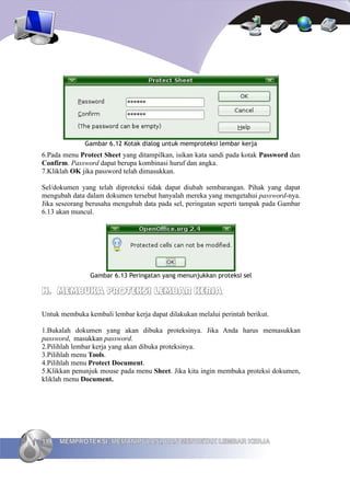 Gambar 6.12 Kotak dialog untuk memproteksi lembar kerja
6.Pada menu Protect Sheet yang ditampilkan, isikan kata sandi pada kotak Password dan
Confirm. Password dapat berupa kombinasi huruf dan angka.
7.Kliklah OK jika password telah dimasukkan.

Sel/dokumen yang telah diproteksi tidak dapat diubah sembarangan. Pihak yang dapat
mengubah data dalam dokumen tersebut hanyalah mereka yang mengetahui password-nya.
Jika seseorang berusaha mengubah data pada sel, peringatan seperti tampak pada Gambar
6.13 akan muncul.




                Gambar 6.13 Peringatan yang menunjukkan proteksi sel

H. MEMBUKA PROTEKSI LEMBAR KERJA

Untuk membuka kembali lembar kerja dapat dilakukan melalui perintah berikut.

1.Bukalah dokumen yang akan dibuka proteksinya. Jika Anda harus memasukkan
password, masukkan password.
2.Pilihlah lembar kerja yang akan dibuka proteksinya.
3.Pilihlah menu Tools.
4.Pilihlah menu Protect Document.
5.Klikkan penunjuk mouse pada menu Sheet. Jika kita ingin membuka proteksi dokumen,
kliklah menu Document.




114   MEMPROTEKSI, MEMANIPULASI, DAN MENCETAK LEMBAR KERJA
 