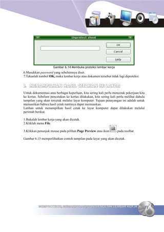 Gambar 6.14 Membuka proteksi lembar kerja
6.Masukkan password yang sebelumnya diset.
7.Tekanlah tombol OK, maka lembar kerja atau dokumen tersebut tidak lagi diproteksi.


I. MENAMPILKAN HASIL CETAKAN KE LAYAR
Untuk dokumentasi atau berbagai keperluan, kita sering kali perlu mencetak pekerjaan kita
ke kertas. Sebelum pencetakan ke kertas dilakukan, kita sering kali perlu melihat dahulu
tampilan yang akan tercetak melalui layar komputer. Tujuan penayangan ini adalah untuk
memastikan bahwa hasil cetak nantinya dapat memuaskan.
Latihan untuk menampilkan hasil cetak ke layar komputer dapat dilakukan melalui
perintah berikut.

1.Bukalah lembar kerja yang akan dicetak.
2.Kliklah menu File.

3.Klikkan penunjuk mouse pada pilihan Page Preview atau ikon        pada toolbar.

Gambar 6.15 memperlihatkan contoh tampilan pada layar yang akan dicetak.




           MEMPROTEKSI, MEMANIPULASI, DAN MENCETAK LEMBAR KERJA 115
 