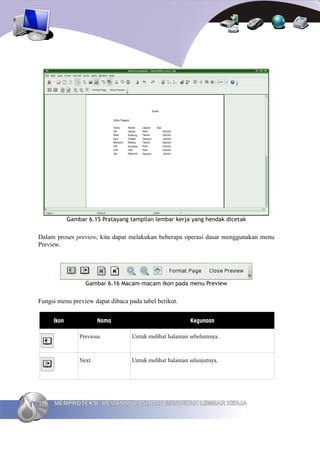 Gambar 6.15 Pratayang tampilan lembar kerja yang hendak dicetak


Dalam proses preview, kita dapat melakukan beberapa operasi dasar menggunakan menu
Preview.




                   Gambar 6.16 Macam-macam ikon pada menu Preview


Fungsi menu preview dapat dibaca pada tabel berikut.


      Ikon              Nama                              Kegunaan

                 Previous          Untuk melihat halaman sebelumnya.



                 Next              Untuk melihat halaman selanjutnya.




116   MEMPROTEKSI, MEMANIPULASI, DAN MENCETAK LEMBAR KERJA
 
