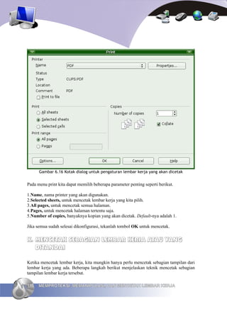 Gambar 6.16 Kotak dialog untuk pengaturan lembar kerja yang akan dicetak


Pada menu print kita dapat memilih beberapa parameter penting seperti berikut.

1.Name, nama printer yang akan digunakan.
2.Selected sheets, untuk mencetak lembar kerja yang kita pilih.
3.All pages, untuk mencetak semua halaman.
4.Pages, untuk mencetak halaman tertentu saja.
5.Number of copies, banyaknya kopian yang akan dicetak. Default-nya adalah 1.

Jika semua sudah selesai dikonfigurasi, tekanlah tombol OK untuk mencetak.


K. MENCETAK SEBAGIAN LEMBAR KERJA ATAU YANG
   DITANDAI

Ketika mencetak lembar kerja, kita mungkin hanya perlu mencetak sebagian tampilan dari
lembar kerja yang ada. Beberapa langkah berikut menjelaskan teknik mencetak sebagian
tampilan lembar kerja tersebut.

118   MEMPROTEKSI, MEMANIPULASI, DAN MENCETAK LEMBAR KERJA
 