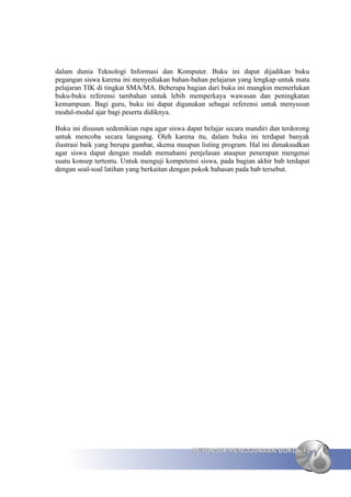 dalam dunia Teknologi Informasi dan Komputer. Buku ini dapat dijadikan buku
pegangan siswa karena ini menyediakan bahan-bahan pelajaran yang lengkap untuk mata
pelajaran TIK di tingkat SMA/MA. Beberapa bagian dari buku ini mungkin memerlukan
buku-buku referensi tambahan untuk lebih memperkaya wawasan dan peningkatan
kemampuan. Bagi guru, buku ini dapat digunakan sebagai referensi untuk menyusun
modul-modul ajar bagi peserta didiknya.

Buku ini disusun sedemikian rupa agar siswa dapat belajar secara mandiri dan terdorong
untuk mencoba secara langsung. Oleh karena itu, dalam buku ini terdapat banyak
ilustrasi baik yang berupa gambar, skema maupun listing program. Hal ini dimaksudkan
agar siswa dapat dengan mudah memahami penjelasan ataupun penerapan mengenai
suatu konsep tertentu. Untuk menguji kompetensi siswa, pada bagian akhir bab terdapat
dengan soal-soal latihan yang berkaitan dengan pokok bahasan pada bab tersebut.




                                              PETUNJUK PENGGUNAAN BUKU 13
 