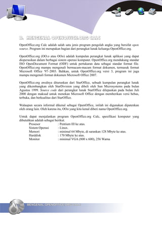 B. MENGENAL OPENOFFICE.ORG CALC
OpenOffice.org Calc adalah salah satu jenis program pengolah angka yang bersifat open
source. Program ini merupakan bagian dari perangkat lunak keluarga OpenOffice.org.

OpenOffice.org (OO.o atau OOo) adalah kumpulan perangkat lunak aplikasi yang dapat
dioperasikan dalam berbagai sistem operasi komputer. OpenOffice.org mendukung standar
ISO OpenDocument Format (ODF) untuk pertukaran data sebagai standar format file.
OpenOffice.org mampu mengenali bermacam-macam format dokumen, termasuk format
Microsoft Office '97–2003. Bahkan, untuk OpenOffice.org versi 3, program ini juga
mampu mengenali format dokumen Microsoft Office 2007.

OpenOffice.org awalnya diturunkan dari StarOffice, sebuah kumpulan perangkat lunak
yang dikembangkan oleh StarDivision yang dibeli oleh Sun Microsystems pada bulan
Agustus 1999. Source code dari perangkat lunak StarOffice dilepaskan pada bulan Juli
2000 dengan maksud untuk menekan Microsoft Office dengan memberikan versi bebas,
terbuka, dan berkualitas dari StarOffice.

Walaupun secara informal dikenal sebagai OpenOffice, istilah ini digunakan dipatenkan
oleh orang lain. Oleh karena itu, OOo yang kita kenal diberi nama OpenOffice.org.

Untuk dapat menjalankan program OpenOffice.org Calc, spesifikasi komputer yang
dibutuhkan adalah sebagai berikut.
       Prosesor             : Pentium III ke atas.
       Sistem Operasi       : Linux.
       Memori               : minimal 64 Mbyte, di sarankan 128 Mbyte ke atas.
       Harddisk             : 170 Mbyte ke atas.
       Monitor              : minimal VGA (800 x 600), 256 Warna




16   MENGENAL OPENOFFICE.ORG CALC
 