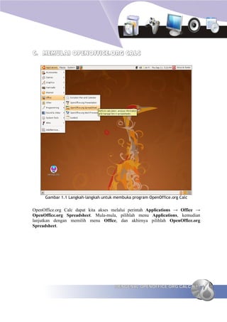 C. MEMULAI OPENOFFICE.ORG CALC




     Gambar 1.1 Langkah-langkah untuk membuka program OpenOffice.org Calc


OpenOffice.org Calc dapat kita akses melalui perintah Applications → Office →
OpenOffice.org Spreadsheet. Mula-mula, pilihlah menu Applications, kemudian
lanjutkan dengan memilih menu Office, dan akhirnya pilihlah OpenOffice.org
Spreadsheet.




                                      MENGENAL OPENOFFICE.ORG CALC          17
 