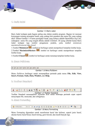 1. Baris Judul


                                Gambar 1.5 Baris Judul
Baris Judul terdapat pada bagian paling atas dalam jendela program. Bagian ini memuat
keterangan tentang perangkat lunak yang sedang kita gunakan dan nama file yang sedang
aktif. Dalam Gambar 1.4 nama perangkat lunak yang terbaca adalah OpenOffice.org Calc,
sedangkan nama file yang tengah dibuka adalah Untitled1. Di ujung sebelah kanan Baris
Judul terdapat tiga tombol pengaturan jendela, yaitu tombol minimized,
maximized/restored, dan closed.
1.Tombol Minimized       ; tombol ini berfungsi untuk memperkecil tampilan lembar kerja.
2.Tombol Maximized/Restore          ; tombol ini berfungsi untuk memperbesar tampilan
lembar kerja.
3.Tombol Closed      ; tombol ini berfungsi untuk menutup tampilan lembar kerja.


2. Menu Pulldown


                              Gambar 1.6 Menu Pulldown
Menu Pulldown berfungsi untuk menampilkan perintah pada menu File, Edit, View,
Insert, Format, Tools, Data, Window, dan Help.


3. Toolbar Standard




                             Gambar 1.7 Toolbar Standard
Toolbar Standard menampilkan sejumlah ikon untuk beberapa perintah cepat seperti
menyimpan file, mencetak, dan sebagainya.
4. Menu Formating



                             Gambar 1.8 Menu Formatting
Menu Formating digunakan untuk memformat huruf dan kalimat, seperti jenis huruf,
ukuran huruf, huruf besar, huruf miring, garis bawah, dan masih banyak lagi.

20   MENGENAL OPENOFFICE.ORG CALC
 