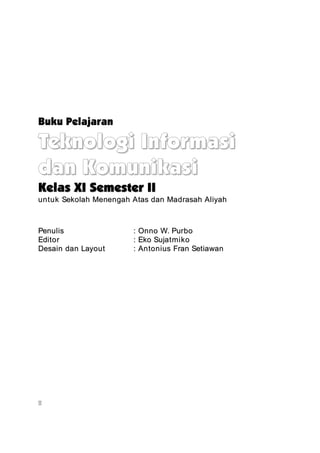 Buku Pelajaran

Teknologi Informasi
dan Komunikasi
Kelas XI Semester II
untuk Sekolah Menengah Atas dan Madrasah Aliyah



Penulis                : Onno W. Purbo
Editor                 : Eko Sujatmiko
Desain dan Layout      : Antonius Fran Setiawan




ii
 