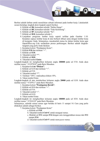 Berikut adalah latihan untuk menuliskan sebuah informasi pada lembar kerja. Lakukanlah
secara bertahap, langkah demi langkah seperti berikut.
       4. Kliklah sel B4, kemudian tulislah “Daftar Harga”.
       5. Kliklah sel B5, kemudian tulislah “Toko Kelontong”.
       6. Kliklah sel B7, kemudian tulislah “No”.
       7. Kliklah sel B10, kemudian tulislah 1.
       8. Lanjutkan pengisian lembar kerja seperti terlihat pada Gambar 1.10.
          Kerjakan supaya lembar kerja di atas berhasil dibuat sama dengan lembar kerja
          di komputer Anda. Selanjutnya, masukanlah rumus ke dalam lembar kerja agar
          OpenOffice.org Calc melakukan proses perhitungan. Berikut adalah langkah-
          langkah yang perlu Anda lakukan.
       1. Kerjakan kolom “Pendapatan Kotor”.
       2. Kliklah F10 dan tuliskan “=”.
       3. Kliklah sel E10.
       4. Tekanlah tombol “*”.
       5. Kliklah sel D10.
       6. Tekanlah tombol Enter.
Langkah-langkah ini menghasilkan keluaran angka 200000 pada sel F10. Anda akan
melihat rumus “=E10*D10” pada Baris Masukan.
       1. Kerjakan kolom “Diskon”.
       2. Kliklah sel G10 dan tuliskan “=”.
       3. Kliklah sel F10.
       4. Tekanlah tombol “*”.
       5. Tuliskan “10%”, maksudnya diskon 10%.
       6. Tekan tombol Enter.
Langkah-langkah di atas memberikan keluaran angka 20000 pada sel G10. Anda akan
melihat rumus “=F10*0.1” pada Baris Masukan.
       1. Kerjakan kolom “Pendapatan Bersih”.
       2. Kliklah sel H10 dan tuliskan “=”.
       3. Kliklah sel F10.
       4. Tekanlah tombol “-”.
       5. Kliklah sel G10.
       6. Tekan tombol Enter.
Langkah-langkah ini menghasilkan keluaran angka 180000 pada sel H10. Anda akan
melihat rumus “=F10-G10” pada Baris Masukan.
Selanjutnya, salinlah semua rumus agar berlaku di baris 11 sampai 14. Cara yang perlu
dilakukan adalah sebagai berikut.
       7. Kerjakan kolom “Pendapatan Kotor”
                a. Kliklah sel F10.
                b. Tekanlah tombol Ctrl+C untuk mengopi rumus.
                c. Bloklah sel F11 sampai F14 dengan cara menggerakkan mouse dari F11
                   sampai F14.
                d. Tekanlah tombol Ctrl+V untuk mem-paste rumus.

                                          MENGENAL OPENOFFICE.ORG CALC              23
 