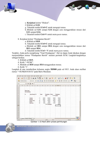 e. Kerjakan kolom “Diskon”.
               f. Kliklah sel G10.
               g. Tekanlah tombol Ctrl+C untuk mengopi rumus.
               h. Bloklah sel G11 sampai G14 dengan cara menggerakkan mouse dari
                  G11 sampai G14.
               i. Tekanlah tombol Ctrl+V untuk mem-paste rumus.

       8. Kerjakan kolom “Pendapatan Bersih”.
                 a. Kliklah sel H10.
                 b. Tekanlah tombol Ctrl+C untuk mengopi rumus.
                 c. Bloklah sel H11 sampai H14 dengan cara menggerakkan mouse dari
                   H11 sampai H14.
                 d. Tekanlah tombol Ctrl + V untuk mem-paste rumus.
Terakhir, Anda perlu menghitung “Total Pendapatan”. Hal ini dapat Anda lakukan dengan
menjumlahkan semua “Pendapatan Bersih” melalui perintah SUM. Langkah-langkahnya
sebagai berikut.
       3. Kliklah sel H15.
       4. Ketik “=SUM(”.
       5. Bloklah sel H10 sampai H14 menggunakan mouse.
       6. Ketik “)”.
Langkah di atas memberikan keluaran angka 585000 pada sel H15. Anda akan melihat
rumus “=SUM(H10:H15)” pada Baris Masukan.




                     Gambar 1.12 Hasil akhir proses perhitungan

24   MENGENAL OPENOFFICE.ORG CALC
 