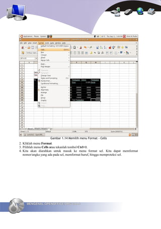 Gambar 1.14 Memilih menu Format - Cells
2. Kliklah menu Format.
3. Pilihlah menu Cells atau tekanlah tombol Ctrl+1.
4. Kita akan diarahkan untuk masuk ke menu format sel. Kita dapat memformat
   nomor/angka yang ada pada sel, memformat huruf, hingga memproteksi sel.




26   MENGENAL OPENOFFICE.ORG CALC
 