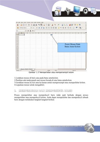 Posisi Mouse Pada
                                                         Batas Antar Kolom




                Gambar 1.17 Memperlebar atau mempersempit kolom


1.Letakkan mouse di baris atas pada batas antarkolom.
2.Pastikan ada tanda panah saat mouse berada di atas batas antarkolom.
3.Gerakkan mouse ke kiri atau ke kanan untuk mempersempit atau memperlebar kolom.
4.Lepaskan mouse untuk mengakhiri.


I. MEMPERLEBAR DAN MEMPERKECIL BARIS
Proses memperlebar atau memperkecil baris tidak jauh berbeda dengan proses
memperlebar atau memperkecil kolom. Anda dapat memperlebar dan memperkecil sebuah
baris dengan melakukan langkah-langkah berikut.




                                         MENGENAL OPENOFFICE.ORG CALC               29
 