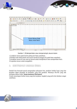 Posisi Mouse Pada
                              Batas Antar Baris




             Gambar 1.18 Memperlebar atau mempersempit ukuran kolom
1.Letakkan mouse pada kolom paling kiri batas antarbaris.
2.Pastikan ada tanda panah saat mouse berada di pinggir kiri pada batas antarbaris.
3.Gerakkan mouse ke atas atau ke bawah untuk memperkecil atau memperlebar baris.
4.Lepaskan mouse untuk mengakhiri.


J. MENYIMPAN LEMBAR KERJA

Setelah kita bersusah payah mengerjakan pekerjaan kita, pastikan lembar kerja yang kita
kerjakan dapat disimpan di komputer yang kita gunakan. Biasanya file-file yang ada
disimpan dalam folder /home/namauser/Document.
Untuk menyimpan lembar kerja yang kita kerjakan, langkah yang perlu kita lakukan sangat
sederhana.




30   MENGENAL OPENOFFICE.ORG CALC
 
