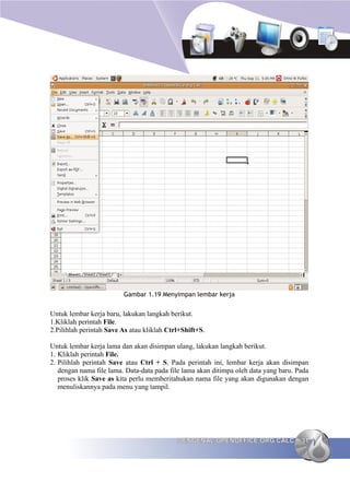 Gambar 1.19 Menyimpan lembar kerja


Untuk lembar kerja baru, lakukan langkah berikut.
1.Kliklah perintah File.
2.Pilihlah perintah Save As atau kliklah Ctrl+Shift+S.

Untuk lembar kerja lama dan akan disimpan ulang, lakukan langkah berikut.
1. Kliklah perintah File.
2. Pilihlah perintah Save atau Ctrl + S. Pada perintah ini, lembar kerja akan disimpan
   dengan nama file lama. Data-data pada file lama akan ditimpa oleh data yang baru. Pada
   proses klik Save as kita perlu memberitahukan nama file yang akan digunakan dengan
   menuliskannya pada menu yang tampil.




                                            MENGENAL OPENOFFICE.ORG CALC              31
 