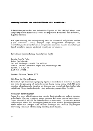 Teknologi Informasi dan Komunikasi untuk Kelas XI Semester 2



© Diterbitkan pertama kali oleh Kementerian Negara Riset dan Teknologi bekerja sama
dengan Departemen Pendidikan Nasional dan Departemen Komunikasi dan Informatika,
Republik Indonesia


Hak cipta dilindungi oleh undang-undang. Buku ini dilisensikan sebagai buku terbuka
(Open Publication License). Siapapun dapat menggunakan, mempelajari, dan
memperbanyak atau menyebarluaskan sebagian atau seluruh isi buku ini dalam berbagai
bentuk tanpa harus meminta izin kepada penerbit dan penyusunnya.


Perpustakaan Nasional: Katalog Dalam Terbitan (KDT)

Penulis: Onno W. Purbo
Editor: Eko Sujatmiko
Tata letak dan sampul: Antonius Fran Setiawan
Cetakan I. Jakarta: Kementerian Negara Riset dan Teknologi, 2008
127 hlm., 21 x 29,7 cm
ISBN 979-630-065-5.

Cetakan Pertama, Oktober 2008

Hak Cipta dan Merek Dagang
Seluruh hak cipta dan merek dagang yang digunakan dalam buku ini merupakan hak cipta
atau milik dari pemegang hak cipta atau merek dagang masing-masing pihak. Hak cipta
penulisan ada pada penulis, hak cipta tata letak ada pada penata letak, hak distribusi ada
pada Ristek, Diknas, dan Depkominfo. Linux adalah merek dagang Linus Torvalds.


Peringatan dan Pernyataan
Segala daya upaya telah dikerahkan agar buku ini dapat selengkap dan seakurat mungkin,
walau begitu tidak ada pernyataan apapun mengenai kebenaran maupun kecocokannya.
Segala informasi di buku ini disediakan berdasarkan apa adanya. Pengarang dan penerbit
dengan segala hormat tidak bertanggung jawab pun tidak memiliki pertanggungjawaban
kepada apapun atau siapa pun akibat terjadinya kehilangan atau kerusakan yang mungkin
timbul yang berasal dari informasi yang dikandung dalam buku ini.




iv
 