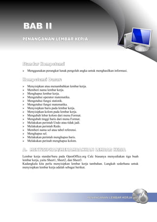 BAB II
PENANGANAN LEMBAR KERJA




Standar Kompetensi
➢   Menggunakan perangkat lunak pengolah angka untuk menghasilkan informasi.

Kompetensi Dasar:
➢   Menyisipkan atau menambahkan lembar kerja.
➢   Memberi nama lembar kerja.
➢   Menghapus lembar kerja.
➢   Mengetahui operator matematika.
➢   Mengetahui fungsi statistik.
➢   Mengetahui fungsi matematika.
➢   Menyisipkan baris pada lembar kerja.
➢   Menyisipkan kolom pada lembar kerja.
➢   Mengubah lebar kolom dari menu Format.
➢   Mengubah tinggi baris dari menu Format.
➢   Melakukan perintah Undo atau tidak jadi.
➢   Melakukan perintah Redo.
➢   Memberi nama sel atau tabel referensi.
➢   Menghapus sel.
➢   Melakukan perintah menghapus baris.
➢   Melakukan perinah menghapus kolom.

A. MENYISIPKAN/MENAMBAHKAN LEMBAR KERJA
Lembar kerja standar/baru pada OpenOffice.org Calc biasanya menyediakan tiga buah
lembar kerja, yaitu Sheet1, Sheet2, dan Sheet3.
Kadangkala kita perlu menyisipkan lembar kerja tambahan. Langkah sederhana untuk
menyisipkan lembar kerja adalah sebagai berikut.




                                                 PENANGANAN LEMBAR KERJA       37
 