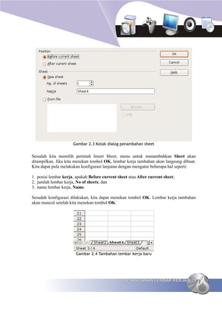 Gambar 2.3 Kotak dialog penambahan sheet


Sesudah kita memilih perintah Insert Sheet, menu untuk menambahkan Sheet akan
ditampilkan. Jika kita menekan tombol OK, lembar kerja tambahan akan langsung dibuat.
Kita dapat pula melakukan konfigurasi lanjutan dengan mengatur beberapa hal seperti:

1. posisi lembar kerja, apakah Before current sheet atau After current sheet;
2. jumlah lembar kerja, No of sheets; dan
3. nama lembar kerja, Name.

Sesudah konfigurasi dilakukan, kita dapat menekan tombol OK. Lembar kerja tambahan
akan muncul setelah kita menekan tombol OK.




                       Gambar 2.4 Tambahan lembar kerja baru




                                                 PENANGANAN LEMBAR KERJA          39
 