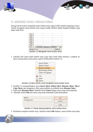 B. MEMBERI NAMA LEMBAR KERJA
Sering kali kita perlu mengubah nama lembar kerja supaya lebih mudah mengingat isinya.
Teknik mengganti nama lembar kerja sangat mudah. Berikut adalah langkah-langkah yang
dapat Anda ikuti.




                      Gambar 2.5 Mengubah nama lembar kerja


1. Lakukan klik kanan pada lembar kerja yang ingin Anda ubah namanya. Langkah ini
   akan memunculkan menu pintas seperti terlihat pada Gambar 2.6.




             Gambar 2.6 Menu pintas untuk mengubah nama lembar kerja
2. Gambar 2.6 memperlihatkan menu Insert Sheet, Delete Sheet, Rename Sheet, Move/
   Copy Sheet, dan sebagainya. Dari antara pilihan itu, pilihlah menu Rename Sheet.
3. Pada menu Rename Sheet, ubahlah kolom Name dengan nama yang Anda inginkan.
4. Tekanlah tombol OK jika nama yang Anda kehendaki telah dimasukkan.




                Gambar 2.7 Kotak dialog pengisian nama lembar kerja
5. Perhatikan tampilan lembar kerja. Setelah tombol OK ditekan, nama lembar kerja akan


40   PENANGANAN LEMBAR KERJA
 