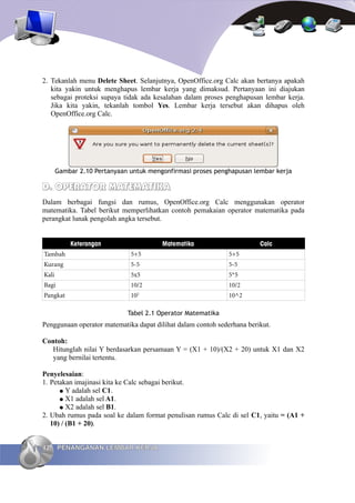 2. Tekanlah menu Delete Sheet. Selanjutnya, OpenOffice.org Calc akan bertanya apakah
   kita yakin untuk menghapus lembar kerja yang dimaksud. Pertanyaan ini diajukan
   sebagai proteksi supaya tidak ada kesalahan dalam proses penghapusan lembar kerja.
   Jika kita yakin, tekanlah tombol Yes. Lembar kerja tersebut akan dihapus oleh
   OpenOffice.org Calc.




       Gambar 2.10 Pertanyaan untuk mengonfirmasi proses penghapusan lembar kerja

D. OPERATOR MATEMATIKA
Dalam berbagai fungsi dan rumus, OpenOffice.org Calc menggunakan operator
matematika. Tabel berikut memperlihatkan contoh pemakaian operator matematika pada
perangkat lunak pengolah angka tersebut.


           Keterangan                   Matematika                      Calc
Tambah                        5+5                             5+5
Kurang                        5-5                             5-5
Kali                          5x5                             5*5
Bagi                          10/2                            10/2
Pangkat                       102
                                                              10^2

                             Tabel 2.1 Operator Matematika
Penggunaan operator matematika dapat dilihat dalam contoh sederhana berikut.

Contoh:
   Hitunglah nilai Y berdasarkan persamaan Y = (X1 + 10)/(X2 + 20) untuk X1 dan X2
   yang bernilai tertentu.

Penyelesaian:
1. Petakan imajinasi kita ke Calc sebagai berikut.
      ● Y adalah sel C1.
      ● X1 adalah sel A1.
      ● X2 adalah sel B1.
2. Ubah rumus pada soal ke dalam format penulisan rumus Calc di sel C1, yaitu = (A1 +
   10) / (B1 + 20).


42     PENANGANAN LEMBAR KERJA
 