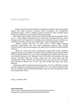KATA SAMBUTAN



       Menuju masyarakat informasi berbasis pengetahuan merupakan tujuan yang hendak
dicapai oleh bangsa Indonesia, khususnya dalam menciptakan dan meningkatkan
kemandirian bangsa. Untuk itu berbagai kegiatan dan aktivitas dalam mencapai tujuan
tersebut perlu dilakukan secara bertahap dan berkesinambungan.
   Terkait dengan upaya tersebut, Kementerian Negara Riset dan Teknologi (KNRT) dalam
hal ini Asisten Deputi Pengembangan dan Pemanfaatan Teknologi Informasi merasa
terpanggil untuk ikut berpartisipasi, mendukung dan mendorong program tersebut guna
terciptanya kemandirian bangsa, sesuai dengan tugas, fungsi dan tanggung jawabnya.
        Melalui semangat Indonesia, Go Open Source! (IGOS) dengan berbagai
manfaatnya berkeinginan turut serta untuk membesarkan program Buku Sekolah
Elektronik (BSE) yang telah dicanangkan oleh Departemen Pendidikan Nasional Republik
Indonesia.
        Salah satu wujud nyata untuk mensukseskan program BSE adalah melakukan
kerjasama dengan para narasumber dan penulis buku Teknologi Informasi dan Komunikasi
(TIK), khususnya berbasis Open source untuk menerbitkan buku pelajaran TIK bagi siswa/
siswi Sekolah Menengah Atas/ Madrasah Aliyah (SMA/MA) dan pendidikan lain yang
sederajat. Kontribusi yang kami berikan sangat kecil dan masih sangat jauh dari
kesempurnaan. Namun demikian, kami berharap dengan awal yang kecil ini selanjutnya
akan memberikan dampak luas di masa yang akan datang bagi bangsa dan negara
Indonesia.
     Diharapkan terbitan ini dapat dimanfaatkan bagi para siswa/siswi (SMA/MA). Dengan
demikian, pengenalan, penggunaan dan pemanfaatan open source dapat berlangsung sejak
dini, dan sekaligus dapat menumbuhkembangkan kreativitas dalam menciptakan piranti
lunak berbasis Open Source.




Jakarta, 28 Oktober 2008




Kemal Prihatman
Asisten Deputi Pengembangan dan Pemanfaatan Teknologi Informasi
Kementerian Negara Riset dan Teknologi Republik Indonesia


                                                                                    v
 