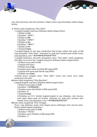 rata, nilai maksimum, dan nilai minimum. Adapun rumus yang dimasukkan adalah sebagai
berikut.

● Rumus untuk menghitung “Nilai Akhir”.
  1.Langkah-langkah yang harus dilakukan adalah sebagai berikut.
      1.Kliklah sel G4.
      2.Ketikkan “=15%*”.
      3.Kliklah sel D4.
      4.Ketikkan “+15%*”.
      5.Kliklah sel E4.
      6.Ketikkan “+70%*”.
      7.Kliklah sel F4.
      8.Tekanlah Enter.
  2.Langkah-langkah di atas akan memberikan hasil berupa sebuah nilai pada sel G4
  yang merupakan “Nilai Akhir”. Sementara itu, pada baris masukan akan terlihat rumus
  yang digunakan, yaitu “=0.15*D4+0.15*E4+0.7*F4”.
  3.Langkah berikutnya, kita perlu mengopikan rumus “Nilai Akhir” untuk menghitung
  nilai akhir siswa-siswa lain. Langkah yang perlu dilakukan adalah sebagai berikut.
      1.Klikkan mouse pada sel G4.
      2.Lakukan klik kanan.
      3.Pilihlah menu Copy.
      4.Gunakan mouse untuk memblok G5 sampai G13.
      5.Lakukan klik kanan pada daerah yang diblok.
      6.Pilihlah menu Paste.
  4.Setelah proses mengopi rumus “Nilai Akhir” selesai, kini semua siswa sudah
  mempunyai nilai akhir.
Rumus untuk menghitung “Nilai Rata-Rata”.
  Langkah-langkah yang harus dilakukan adalah sebagai berikut.
      1.Klikkan mouse pada sel G15.
      2.Ketikkan “=AVERAGE(“.
      3.Gunakan mouse dan bloklah sel G4 sampai G13.
      4.Ketikkan “)”.
      5.Tekanlah Enter.
      6.Perhatikan sel G15. Setelah langkah-langkah di atas dilakukan, nilai rata-rata
      kelas dapat dibaca pada sel tersebut. Sementara itu, pada baris masukan akan
      tampak rumus yang digunakan, yaitu “=AVERAGE(G4:G13)”.
Rumus untuk menghitung “Nilai Tertinggi”.
  Proses yang dilakukan sangat mirip dengan proses perhitungan nilai rata-rata kelas.
  Berikut adalah langkah-langkahnya.
      1.Klikkan mouse pada sel G16.
      2.Ketikkan “=MAX(“.
      3.Gunakan mouse. Bloklah sel G4 sampai G13.
      4.Ketikkan “)”.

46   PENANGANAN LEMBAR KERJA
 