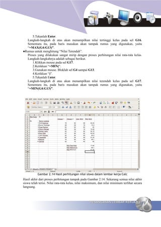 5.Tekanlah Enter.
  Langkah-langkah di atas akan menampilkan nilai tertinggi kelas pada sel             G16.
  Sementara itu, pada baris masukan akan tampak rumus yang digunakan,                 yaitu
  “=MAX(G4:G13)”.
Rumus untuk menghitung “Nilai Terendah”.
  Proses yang dilakukan sangat mirip dengan proses perhitungan nilai rata-rata        kelas.
  Langkah-langkahnya adalah sebagai berikut.
     1.Klikkan mouse pada sel G17.
     2.Ketikkan “=MIN(“.
     3.Gunakan mouse. Bloklah sel G4 sampai G13.
     4.Ketikkan “)”.
     5.Tekanlah Enter.
  Langkah-langkah di atas akan menampilkan nilai terendah kelas pada sel              G17.
  Sementara itu, pada baris masukan akan tampak rumus yang digunakan,                 yaitu
  “=MIN(G4:G13)”.




           Gambar 2.14 Hasil perhitungan nilai siswa dalam lembar kerja Calc
Hasil akhir dari proses perhitungan tampak pada Gambar 2.14. Sekarang semua nilai akhir
siswa telah terisi. Nilai rata-rata kelas, nilai maksimum, dan nilai minimum terlihat secara
langsung.



                                                   PENANGANAN LEMBAR KERJA               47
 