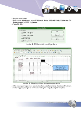 4. Pilihlah menu Insert.
5. Pada empat pilihan yang muncul Shift cells down, Shift cells right, Entire row, dan
   Entire column, pilihlah Entire row.
6. Tekanlah OK.




                      Gambar 2.17 Pilihan untuk menyisipkan baris




                                                                 Beberapa baris
                                                                yang ditambahkan.




                 Gambar 2.18 Hasil penyisipan baris pada lembar kerja
Setelah proses penyisipan baris selesai dilakukan, pada lembar kerja akan tampak beberapa
baris kosong yang merupakan tambahan dari langkah-langkah yang kita kerjakan.




                                                 PENANGANAN LEMBAR KERJA              49
 