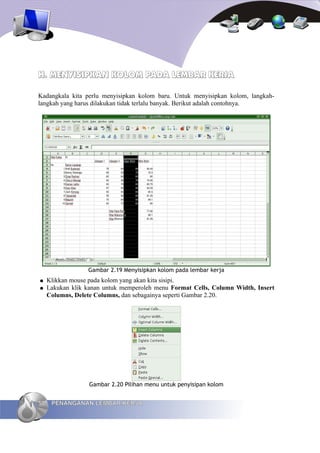 H. MENYISIPKAN KOLOM PADA LEMBAR KERJA

Kadangkala kita perlu menyisipkan kolom baru. Untuk menyisipkan kolom, langkah-
langkah yang harus dilakukan tidak terlalu banyak. Berikut adalah contohnya.




                  Gambar 2.19 Menyisipkan kolom pada lembar kerja
●    Klikkan mouse pada kolom yang akan kita sisipi.
●    Lakukan klik kanan untuk memperoleh menu Format Cells, Column Width, Insert
     Columns, Delete Columns, dan sebagainya seperti Gambar 2.20.




                   Gambar 2.20 Pilihan menu untuk penyisipan kolom


50    PENANGANAN LEMBAR KERJA
 