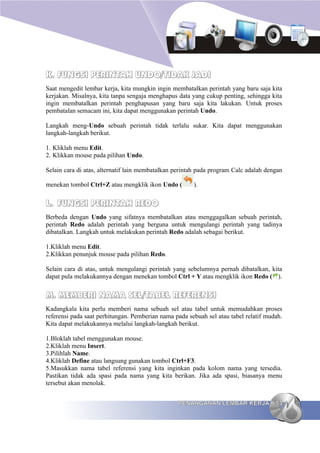 K. FUNGSI PERINTAH UNDO/TIDAK JADI
Saat mengedit lembar kerja, kita mungkin ingin membatalkan perintah yang baru saja kita
kerjakan. Misalnya, kita tanpa sengaja menghapus data yang cukup penting, sehingga kita
ingin membatalkan perintah penghapusan yang baru saja kita lakukan. Untuk proses
pembatalan semacam ini, kita dapat menggunakan perintah Undo.

Langkah meng-Undo sebuah perintah tidak terlalu sukar. Kita dapat menggunakan
langkah-langkah berikut.

1. Kliklah menu Edit.
2. Klikkan mouse pada pilihan Undo.

Selain cara di atas, alternatif lain membatalkan perintah pada program Calc adalah dengan

menekan tombol Ctrl+Z atau mengklik ikon Undo (        ).


L. FUNGSI PERINTAH REDO
Berbeda dengan Undo yang sifatnya membatalkan atau menggagalkan sebuah perintah,
perintah Redo adalah perintah yang berguna untuk mengulangi perintah yang tadinya
dibatalkan. Langkah untuk melakukan perintah Redo adalah sebagai berikut.

1.Kliklah menu Edit.
2.Klikkan penunjuk mouse pada pilihan Redo.

Selain cara di atas, untuk mengulangi perintah yang sebelumnya pernah dibatalkan, kita
dapat pula melakukannya dengan menekan tombol Ctrl + Y atau mengklik ikon Redo ( ).


M. MEMBERI NAMA SEL/TABEL REFERENSI
Kadangkala kita perlu memberi nama sebuah sel atau tabel untuk memudahkan proses
referensi pada saat perhitungan. Pemberian nama pada sebuah sel atau tabel relatif mudah.
Kita dapat melakukannya melalui langkah-langkah berikut.

1.Bloklah tabel menggunakan mouse.
2.Kliklah menu Insert.
3.Pilihlah Name.
4.Kliklah Define atau langsung gunakan tombol Ctrl+F3.
5.Masukkan nama tabel referensi yang kita inginkan pada kolom nama yang tersedia.
Pastikan tidak ada spasi pada nama yang kita berikan. Jika ada spasi, biasanya menu
tersebut akan menolak.


                                                 PENANGANAN LEMBAR KERJA              53
 