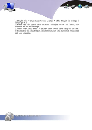 3.Hitunglah nilai Y sebagai fungsi Cosinus X dengan X adalah bilangan dari 0 sampai 1
     dengan spasi 0.05.
     4.Buatlah tabel usia semua teman sekelasmu. Hitunglah rata-rata usia mereka, usia
     minimum, dan usia maksimumnya.
     5.Buatlah tabel jarak rumah ke sekolah untuk semua siswa yang ada di kelas.
     Hitunglah rata-rata jarak tempuh, jarak minimum, dan jarak maksimum berdasarkan
     data yang terkumpul.




58   PENANGANAN LEMBAR KERJA
 