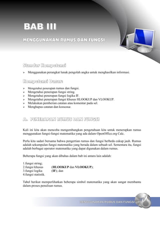 BAB III
MENGGUNAKAN RUMUS DAN FUNGSI




Standar Kompetensi
➢   Menggunakan perangkat lunak pengolah angka untuk menghasilkan informasi.

Kompetensi Dasar:
➢   Mengetahui penerapan rumus dan fungsi.
➢   Mengetahui penerapan fungsi string.
➢   Mengetahui penerapan fungsi logika IF.
➢   Mengetahui penerapan fungsi khusus HLOOKUP dan VLOOKUP.
➢   Melakukan pemberian catatan atau komentar pada sel.
➢   Menghapus catatan dan komentar.


A. PENERAPAN RUMUS DAN FUNGSI

Kali ini kita akan mencoba mengembangkan pengetahuan kita untuk menerapkan rumus
menggunakan fungsi-fungsi matematika yang ada dalam OpenOffice.org Calc.

Perlu kita sadari bersama bahwa pengertian rumus dan fungsi berbeda cukup jauh. Rumus
adalah sekumpulan fungsi matematika yang berada dalam sebuah sel. Sementara itu, fungsi
adalah berbagai operator matematika yang dapat digunakan dalam rumus.

Beberapa fungsi yang akan dibahas dalam bab ini antara lain adalah:

1.fungsi string;
2.fungsi khusus       (HLOOKUP dan VLOOKUP);
3.fungsi logika       (IF); dan
4.fungsi statistik.

Tabel berikut memperlihatkan beberapa simbol matematika yang akan sangat membantu
dalam proses penulisan rumus.




                                             MENGGUNAKAN RUMUS DAN FUNGSI           59
 