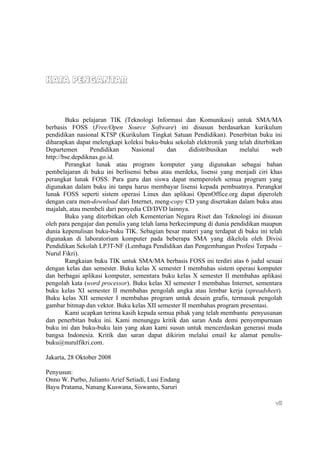 KATA PENGANTAR



        Buku pelajaran TIK (Teknologi Informasi dan Komunikasi) untuk SMA/MA
berbasis FOSS (Free/Open Source Software) ini disusun berdasarkan kurikulum
pendidikan nasional KTSP (Kurikulum Tingkat Satuan Pendidikan). Penerbitan buku ini
diharapkan dapat melengkapi koleksi buku-buku sekolah elektronik yang telah diterbitkan
Departemen       Pendidikan      Nasional     dan     didistribusikan   melalui    web
http://bse.depdiknas.go.id.
        Perangkat lunak atau program komputer yang digunakan sebagai bahan
pembelajaran di buku ini berlisensi bebas atau merdeka, lisensi yang menjadi ciri khas
perangkat lunak FOSS. Para guru dan siswa dapat memperoleh semua program yang
digunakan dalam buku ini tanpa harus membayar lisensi kepada pembuatnya. Perangkat
lunak FOSS seperti sistem operasi Linux dan aplikasi OpenOffice.org dapat diperoleh
dengan cara men-download dari Internet, meng-copy CD yang disertakan dalam buku atau
majalah, atau membeli dari penyedia CD/DVD lainnya.
        Buku yang diterbitkan oleh Kementerian Negara Riset dan Teknologi ini disusun
oleh para pengajar dan penulis yang telah lama berkecimpung di dunia pendidikan maupun
dunia kepenulisan buku-buku TIK. Sebagian besar materi yang terdapat di buku ini telah
digunakan di laboratorium komputer pada beberapa SMA yang dikelola oleh Divisi
Pendidikan Sekolah LP3T-NF (Lembaga Pendidikan dan Pengembangan Profesi Terpadu –
Nurul Fikri).
        Rangkaian buku TIK untuk SMA/MA berbasis FOSS ini terdiri atas 6 judul sesuai
dengan kelas dan semester. Buku kelas X semester I membahas sistem operasi komputer
dan berbagai aplikasi komputer, sementara buku kelas X semester II membahas aplikasi
pengolah kata (word processor). Buku kelas XI semester I membahas Internet, sementara
buku kelas XI semester II membahas pengolah angka atau lembar kerja (spreadsheet).
Buku kelas XII semester I membahas program untuk desain grafis, termasuk pengolah
gambar bitmap dan vektor. Buku kelas XII semester II membahas program presentasi.
        Kami ucapkan terima kasih kepada semua pihak yang telah membantu penyusunan
dan penerbitan buku ini. Kami menunggu kritik dan saran Anda demi penyempurnaan
buku ini dan buku-buku lain yang akan kami susun untuk mencerdaskan generasi muda
bangsa Indonesia. Kritik dan saran dapat dikirim melalui email ke alamat penulis-
buku@nurulfikri.com.

Jakarta, 28 Oktober 2008

Penyusun:
Onno W. Purbo, Julianto Arief Setiadi, Lusi Endang
Bayu Pratama, Nanang Kuswana, Siswanto, Saruri

                                                                                    vii
 