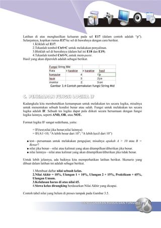 Latihan di atas menghasilkan keluaran pada sel E17 (dalam contoh adalah “p”).
Selanjutnya, kopikan rumus E17 ke sel di bawahnya dengan cara berikut.
       1.Kliklah sel E17.
       2.Tekanlah tombol Ctrl+C untuk melakukan penyalinan.
       3.Bloklah sel di bawahnya (dalam hal ini E18 dan E19).
       4.Tekanlah tombol Ctrl+V, untuk mem-paste.
Hasil yang akan diperoleh adalah sebagai berikut.




                    Gambar 3.4 Contoh pemakaian fungsi String Mid


C. PENERAPAN FUNGSI LOGIKA IF
Kadangkala kita membutuhkan kemampuan untuk melakukan tes secara logika, misalnya
untuk menentukan sebuah kondisi benar atau salah. Fungsi untuk melakukan tes secara
logika adalah IF. Sebuah tes logika dapat pula diikuti secara bersamaan dengan fungsi
logika lainnya, seperti AND, OR, atau NOT.

Format logika IF sangat sederhana, yaitu:

       = IF(test;nilai jika benar;nilai lainnya)
       = IF(A1>10; “A lebih besar dari 10”; “A lebih kecil dari 10”)

  ● test—persamaan untuk melakukan pengujian; misalnya apakah A > 10 atau B =
    Benar?
  ● nilai jika benar—nilai atau kalimat yang akan ditampilkan/diberikan jika benar.
  ● nilai lainnya—nilai atau kalimat yang akan ditampilkan/diberikan jika tidak benar.


Untuk lebih jelasnya, ada baiknya kita memperhatikan latihan berikut. Skenario yang
dibuat dalam latihan ini adalah sebagai berikut.

       1.Membuat daftar nilai sebuah kelas.
       2.Nilai Akhir = 10%, Ulangan 1 + 10%, Ulangan 2 + 15%, Praktikum + 65%,
       Ulangan Umum.
       3.Kelulusan harus di atas nilai 65.
       4.Siswa kelas dirangking berdasarkan Nilai Akhir yang dicapai.

Contoh tabel nilai yang belum di proses tampak pada Gambar 3.5.

                                            MENGGUNAKAN RUMUS DAN FUNGSI 63
 