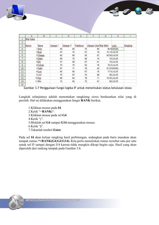 Gambar 3.7 Penggunaan fungsi logika IF untuk menentukan status kelulusan siswa


Langkah selanjutnya adalah menentukan rangkinng siswa berdasarkan nilai yang di
peroleh. Hal ini dilakukan menggunakan fungsi RANK berikut,

        1.Klikkan mouse pada I4.
        2.Ketik “=RANK(“.
        3.Klikkan mouse pada sel G4.
        4.Ketik “;”.
        5.Bloklah sel G4 sampai G14 menggunakan mouse.
        6.Ketik “)”.
        7.Tekanlah tombol Enter.

Pada sel I4 akan keluar rangking hasil perhitungan, sedangkan pada baris masukan akan
tampak rumus “=RANK(G4;G4:G14). Kita perlu menuliskan rumus tersebut satu per satu
untuk sel I5 sampai dengan I14 karena tidak mungkin dikopi begitu saja. Hasil yang akan
diperoleh dari ranking tampak pada Gambar 3.8.




66    MENGGUNAKAN RUMUS DAN FUNGSI
 