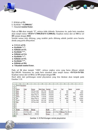 5. Kliklah sel F4.
6. Ketiklah “>3;2000;0))”.
7. Tekanlah tombol Enter.

Pada sel H4 akan tampak “0”, artinya tidak didenda. Sementara itu, pada baris masukan
akan tampil rumus =IF(F4>7;7000;IF(F4>3;2000;0)). Kopikan rumus dari sel H4 ke sel
H5 sampai dengan H10.
Setelah semua nilai dihitung, yang terakhir perlu dihitung adalah jumlah sewa beserta
denda yang perlu dibayarkan.

●    Kliklah sel I4.
●    Ketiklah “=”.
●    Kliklah sel F4.
●    Ketiklah “*”.
●    Kliklah sel G4.
●    Ketiklah “+”.
●    Kliklah sel F4.
●    Ketiklah “*”.
●    Kliklah sel H4.
●    Tekanlah tombol Enter.

Pada sel I4 akan tampak “1000“, artinya ongkos sewa yang harus dibayar adalah
Rp1.000,00. Sementara itu, pada baris masukan akan tampil rumus =F4*G4+F4*H4.
Kopikan rumus dari sel I4 ke sel I5 sampai dengan I10.
Hasil akhir dari perhitungan rental playstation yang kita lakukan akan tampak pada
Gambar 3.10.




                      Gambar 3.10 Perhitungan rental playstation


70    MENGGUNAKAN RUMUS DAN FUNGSI
 