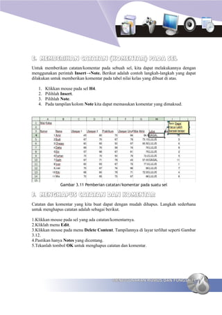 E. MEMBERIKAN CATATAN (KOMENTAR) PADA SEL
Untuk memberikan catatan/komentar pada sebuah sel, kita dapat melakukannya dengan
menggunakan perintah Insert→Note. Berikut adalah contoh langkah-langkah yang dapat
dilakukan untuk memberikan komentar pada tabel nilai kelas yang dibuat di atas.

   1.   Klikkan mouse pada sel H4.
   2.   Pilihlah Insert.
   3.   Pilihlah Note.
   4.   Pada tampilan/kolom Note kita dapat memasukan komentar yang dimaksud.




               Gambar 3.11 Pemberian catatan/komentar pada suatu sel

F. MENGHAPUS CATATAN DAN KOMENTAR
Catatan dan komentar yang kita buat dapat dengan mudah dihapus. Langkah sederhana
untuk menghapus catatan adalah sebagai berikut.

1.Klikkan mouse pada sel yang ada catatan/komentarnya.
2.Kliklah menu Edit.
3.Klikkan mouse pada menu Delete Content. Tampilannya di layar terlihat seperti Gambar
3.12.
4.Pastikan hanya Notes yang dicentang.
5.Tekanlah tombol OK untuk menghapus catatan dan komentar.




                                          MENGGUNAKAN RUMUS DAN FUNGSI 71
 