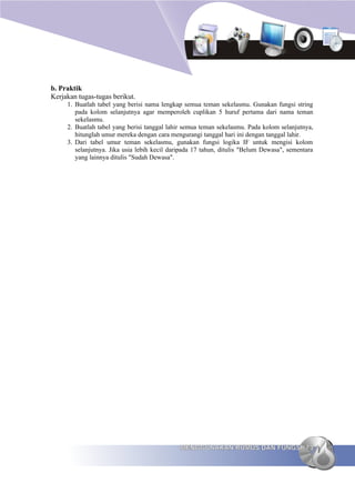 b. Praktik
Kerjakan tugas-tugas berikut.
     1. Buatlah tabel yang berisi nama lengkap semua teman sekelasmu. Gunakan fungsi string
        pada kolom selanjutnya agar memperoleh cuplikan 5 huruf pertama dari nama teman
        sekelasmu.
     2. Buatlah tabel yang berisi tanggal lahir semua teman sekelasmu. Pada kolom selanjutnya,
        hitunglah umur mereka dengan cara mengurangi tanggal hari ini dengan tanggal lahir.
     3. Dari tabel umur teman sekelasmu, gunakan fungsi logika IF untuk mengisi kolom
        selanjutnya. Jika usia lebih kecil daripada 17 tahun, ditulis "Belum Dewasa", sementara
        yang lainnya ditulis "Sudah Dewasa".




                                              MENGGUNAKAN RUMUS DAN FUNGSI 73
 