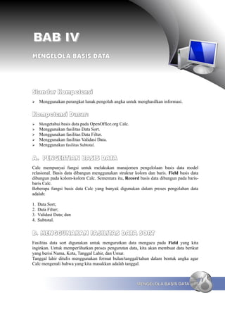 BAB IV
MENGELOLA BASIS DATA




Standar Kompetensi
➢    Menggunakan perangkat lunak pengolah angka untuk menghasilkan informasi.

Kompetensi Dasar:
➢    Mengetahui basis data pada OpenOffice.org Calc.
➢    Menggunakan fasilitas Data Sort.
➢    Menggunakan fasilitas Data Filter.
➢    Menggunakan fasilitas Validasi Data.
➢    Menggunakan fasilitas Subtotal.


A. PENGERTIAN BASIS DATA
Calc mempunyai fungsi untuk melakukan manajemen pengelolaan basis data model
relasional. Basis data dibangun menggunakan struktur kolom dan baris. Field basis data
dibangun pada kolom-kolom Calc. Sementara itu, Record basis data dibangun pada baris-
baris Calc.
Beberapa fungsi basis data Calc yang banyak digunakan dalam proses pengolahan data
adalah:

1.   Data Sort;
2.   Data Filter;
3.   Validasi Data; dan
4.   Subtotal.


B. MENGGUNAKAN FASILITAS DATA SORT
Fasilitas data sort digunakan untuk mengurutkan data mengacu pada Field yang kita
inginkan. Untuk memperlihatkan proses pengurutan data, kita akan membuat data berikut
yang berisi Nama, Kota, Tanggal Lahir, dan Umur.
Tanggal lahir ditulis menggunakan format bulan/tanggal/tahun dalam bentuk angka agar
Calc mengenali bahwa yang kita masukkan adalah tanggal.



                                                       MENGELOLA BASIS DATA        75
 