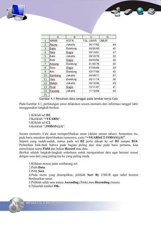 Gambar 4.1 Penulisan data tanggal pada lembar kerja Calc
Pada Gambar 4.1, perhitungan umur dilakukan secara otomatis dari informasi tanggal lahir
menggunakan langkah berikut.

       1.Kliklah sel D2.
       2.Ketiklah “=YEARS(“.
       3.Kliklah sel C2.
       4.Ketiklah “;TODAY();1)”.

Secara otomatis, Calc akan memperlihatkan umur (dalam satuan tahun). Sementara itu,
pada baris masukan diperlihatkan rumusnya, yaitu “=YEARS(C2:TODAY();1)”.
Seperti yang sudah-sudah, rumus pada sel D2 perlu dikopi ke sel D3 sampai D14.
Perhatikan baik-baik bahwa pada bagian paling atas atau pada baris pertama, kita
menuliskan nama Field dan bukan Record atau data.
Berikut adalah langkah-langkah sederhana untuk mengurutkan data agar berurut sesuai
dengan usia dari yang paling tua ke yang paling muda.

       1.Klikkan mouse pada sembarang sel.
       2.Pilih Data.
       3.Pilih Sort.
       4.Pada menu yang ditampilkan, pilihlah Sort By UMUR agar tabel berurut
       berdasarkan umur.
       5.Pilihlah salah satu antara Ascending (Naik) atau Decending (turun).
       6.Tekanlah tombol OK.




76   MENGELOLA BASIS DATA
 