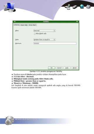 Gambar 4.12 Jendela pengaturan Validity
●  Pastikan menu Criteria pada jendela validasi ditampilkan pada layar.
● Pilihlah Allow→Decimal.
● Hilangkan tanda centang pada Allow blank cells.
● Pilihlah Data→greater than or equal to.
● Masukkan Minimum→500000.
Arti langkah di atas adalah untuk mengecek apakah ada angka yang di bawah 500.000.
Asumsi upah minimum adalah 500.000.




82   MENGELOLA BASIS DATA
 