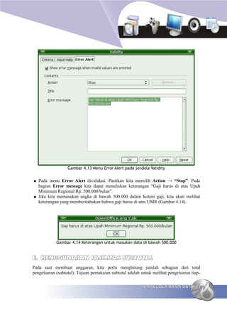 Gambar 4.13 Menu Error Alert pada jendela Validity


●   Pada menu Error Alert divalidasi. Pastikan kita memilih Action → “Stop”. Pada
    bagian Error message kita dapat menuliskan keterangan “Gaji harus di atas Upah
    Minimum Regional Rp. 500.000/bulan”.
●   Jika kita memasukan angka di bawah 500.000 dalam kolom gaji, kita akan melihat
    keterangan yang memberitahukan bahwa gaji harus di atas UMR (Gambar 4.14).




            Gambar 4.14 Keterangan untuk masukan data di bawah 500.000


E. MENGGUNAKAN FASILITAS SUBTOTAL
Pada saat membuat anggaran, kita perlu menghitung jumlah sebagian dari total
pengeluaran (subtotal). Tujuan pemakaian subtotal adalah untuk melihat pengeluaran tiap-

                                                        MENGELOLA BASIS DATA 83
 