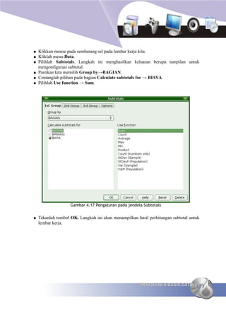 ●   Klikkan mouse pada sembarang sel pada lembar kerja kita.
●   Kliklah menu Data.
●   Pilihlah Subtotals. Langkah ini menghasilkan keluaran berupa tampilan untuk
    mengonfigurasi subtotal.
●   Pastikan kita memilih Group by→BAGIAN.
●   Centanglah pilihan pada bagian Calculate subtotals for → BIAYA.
●   Pilihlah Use function → Sum.




                    Gambar 4.17 Pengaturan pada jendela Subtotals


●   Tekanlah tombol OK. Langkah ini akan menampilkan hasil perhitungan subtotal untuk
    lembar kerja.




                                                       MENGELOLA BASIS DATA 85
 