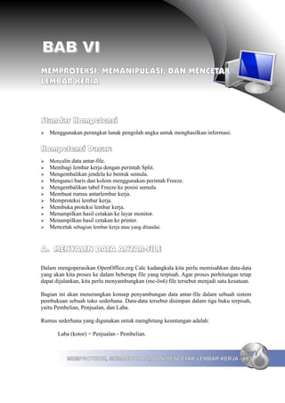 BAB VI
MEMPROTEKSI, MEMANIPULASI, DAN MENCETAK
LEMBAR KERJA



Standar Kompetensi
➢   Menggunakan perangkat lunak pengolah angka untuk menghasilkan informasi.

Kompetensi Dasar:
➢   Menyalin data antar-file.
➢   Membagi lembar kerja dengan perintah Split.
➢   Mengembalikan jendela ke bentuk semula.
➢   Mengunci baris dan kolom menggunakan perintah Freeze.
➢   Mengembalikan tabel Freeze ke posisi semula.
➢   Membuat rumus antarlembar kerja.
➢   Memproteksi lembar kerja.
➢   Membuka proteksi lembar kerja.
➢   Menampilkan hasil cetakan ke layar monitor.
➢   Menampilkan hasil cetakan ke printer.
➢   Mencetak sebagian lembar kerja atau yang ditandai.


A. MENYALIN DATA ANTAR-FILE

Dalam mengoperasikan OpenOffice.org Calc kadangkala kita perlu memisahkan data-data
yang akan kita proses ke dalam beberapa file yang terpisah. Agar proses perhitungan tetap
dapat dijalankan, kita perlu menyambungkan (me-link) file tersebut menjadi satu kesatuan.

Bagian ini akan menerangkan konsep penyambungan data antar-file dalam sebuah sistem
pembukuan sebuah toko sederhana. Data-data tersebut disimpan dalam tiga buku terpisah,
yaitu Pembelian, Penjualan, dan Laba.

Rumus sederhana yang digunakan untuk menghitung keuntungan adalah:

       Laba (kotor) = Penjualan - Pembelian.



           MEMPROTEKSI, MEMANIPULASI, DAN MENCETAK LEMBAR KERJA 103
 