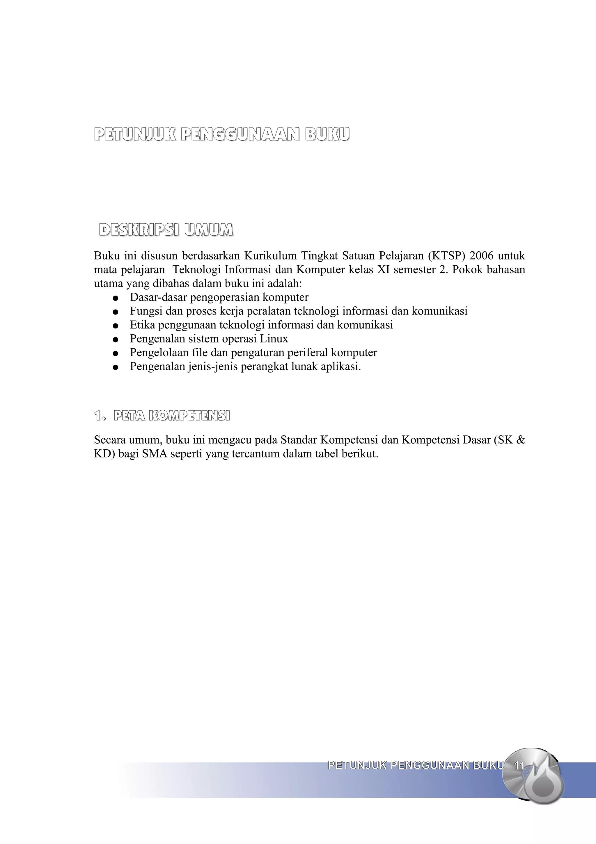 PETUNJUK PENGGUNAAN BUKU
PETUNJUK PENGGUNAAN BUKU
DESKRIPSI UMUM
DESKRIPSI UMUM
Buku ini disusun berdasarkan Kurikulum Tingkat Satuan Pelajaran (KTSP) 2006 untuk
mata pelajaran Teknologi Informasi dan Komputer kelas XI semester 2. Pokok bahasan
utama yang dibahas dalam buku ini adalah:
● Dasar-dasar pengoperasian komputer
● Fungsi dan proses kerja peralatan teknologi informasi dan komunikasi
● Etika penggunaan teknologi informasi dan komunikasi
● Pengenalan sistem operasi Linux
● Pengelolaan file dan pengaturan periferal komputer
● Pengenalan jenis-jenis perangkat lunak aplikasi.
1.
1. PETA KOMPETENSI
PETA KOMPETENSI
Secara umum, buku ini mengacu pada Standar Kompetensi dan Kompetensi Dasar (SK &
KD) bagi SMA seperti yang tercantum dalam tabel berikut.
PETUNJUK PENGGUNAAN BUKU
PETUNJUK PENGGUNAAN BUKU 11
11
 