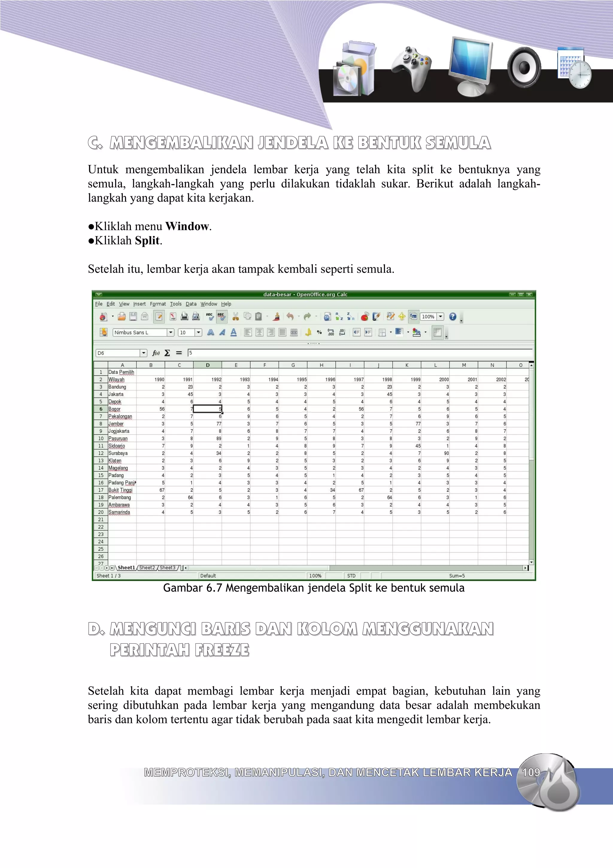 C.
C. MENGEMBALIKAN JENDELA KE BENTUK SEMULA
MENGEMBALIKAN JENDELA KE BENTUK SEMULA
Untuk mengembalikan jendela lembar kerja yang telah kita split ke bentuknya yang
semula, langkah-langkah yang perlu dilakukan tidaklah sukar. Berikut adalah langkah-
langkah yang dapat kita kerjakan.
Kliklah menu Window.
Kliklah Split.
Setelah itu, lembar kerja akan tampak kembali seperti semula.
Gambar 6.7 Mengembalikan jendela Split ke bentuk semula
D.
D. MENGUNCI BARIS DAN KOLOM MENGGUNAKAN
MENGUNCI BARIS DAN KOLOM MENGGUNAKAN
PERINTAH FREEZE
PERINTAH FREEZE
Setelah kita dapat membagi lembar kerja menjadi empat bagian, kebutuhan lain yang
sering dibutuhkan pada lembar kerja yang mengandung data besar adalah membekukan
baris dan kolom tertentu agar tidak berubah pada saat kita mengedit lembar kerja.
MEMPROTEKSI, MEMANIPULASI, DAN MENCETAK LEMBAR KERJA
MEMPROTEKSI, MEMANIPULASI, DAN MENCETAK LEMBAR KERJA 109
109
 