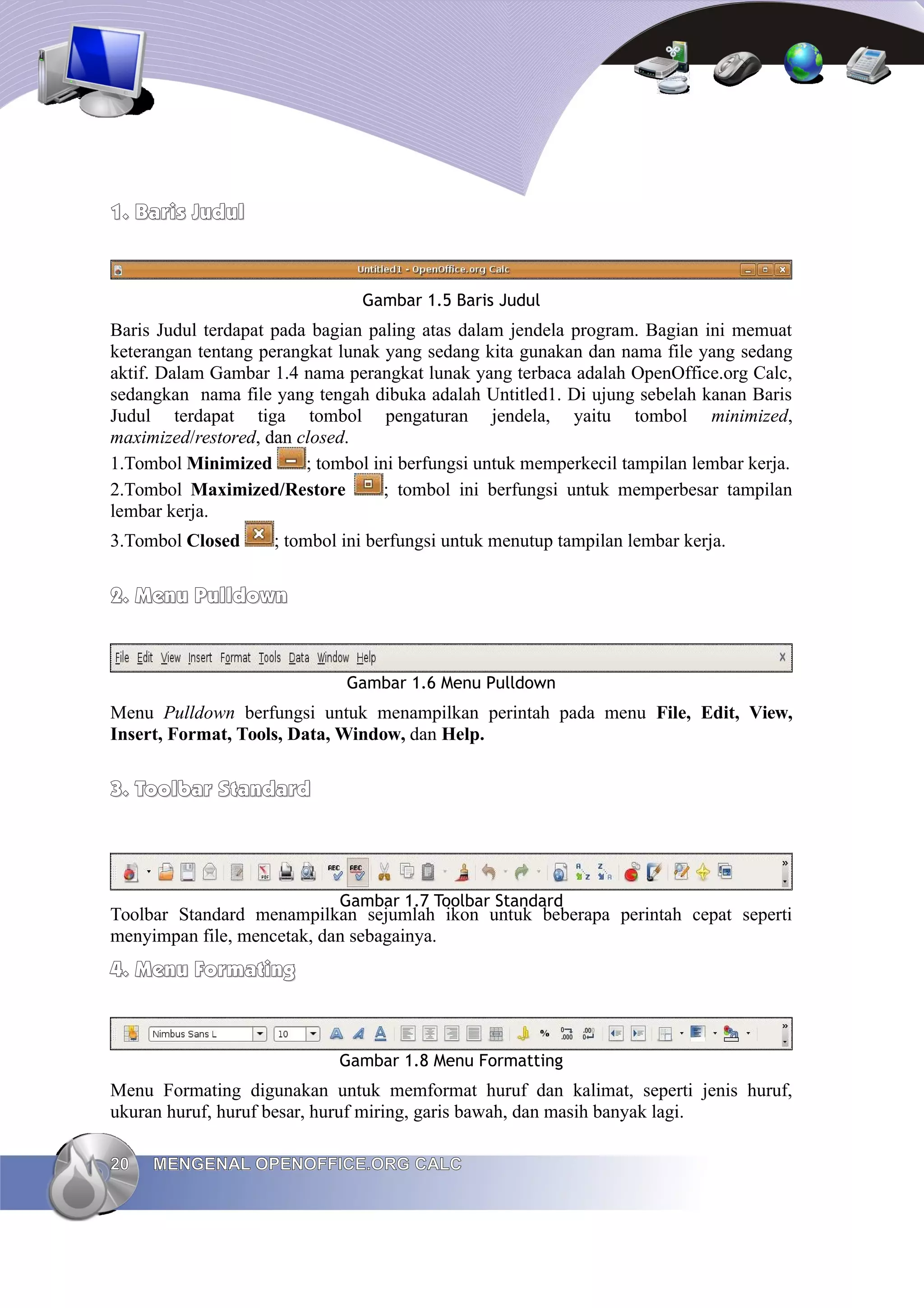 1.
1. Baris Judul
Baris Judul
Gambar 1.5 Baris Judul
Baris Judul terdapat pada bagian paling atas dalam jendela program. Bagian ini memuat
keterangan tentang perangkat lunak yang sedang kita gunakan dan nama file yang sedang
aktif. Dalam Gambar 1.4 nama perangkat lunak yang terbaca adalah OpenOffice.org Calc,
sedangkan nama file yang tengah dibuka adalah Untitled1. Di ujung sebelah kanan Baris
Judul terdapat tiga tombol pengaturan jendela, yaitu tombol minimized,
maximized/restored, dan closed.
1.Tombol Minimized ; tombol ini berfungsi untuk memperkecil tampilan lembar kerja.
2.Tombol Maximized/Restore ; tombol ini berfungsi untuk memperbesar tampilan
lembar kerja.
3.Tombol Closed ; tombol ini berfungsi untuk menutup tampilan lembar kerja.
2.
2. Menu Pulldown
Menu Pulldown
Gambar 1.6 Menu Pulldown
Menu Pulldown berfungsi untuk menampilkan perintah pada menu File, Edit, View,
Insert, Format, Tools, Data, Window, dan Help.
3.
3. Toolbar Standard
Toolbar Standard
Gambar 1.7 Toolbar Standard
Toolbar Standard menampilkan sejumlah ikon untuk beberapa perintah cepat seperti
menyimpan file, mencetak, dan sebagainya.
4.
4. Menu Formating
Menu Formating
Gambar 1.8 Menu Formatting
Menu Formating digunakan untuk memformat huruf dan kalimat, seperti jenis huruf,
ukuran huruf, huruf besar, huruf miring, garis bawah, dan masih banyak lagi.
20
20 MENGENAL OPENOFFICE.ORG CALC
MENGENAL OPENOFFICE.ORG CALC
 