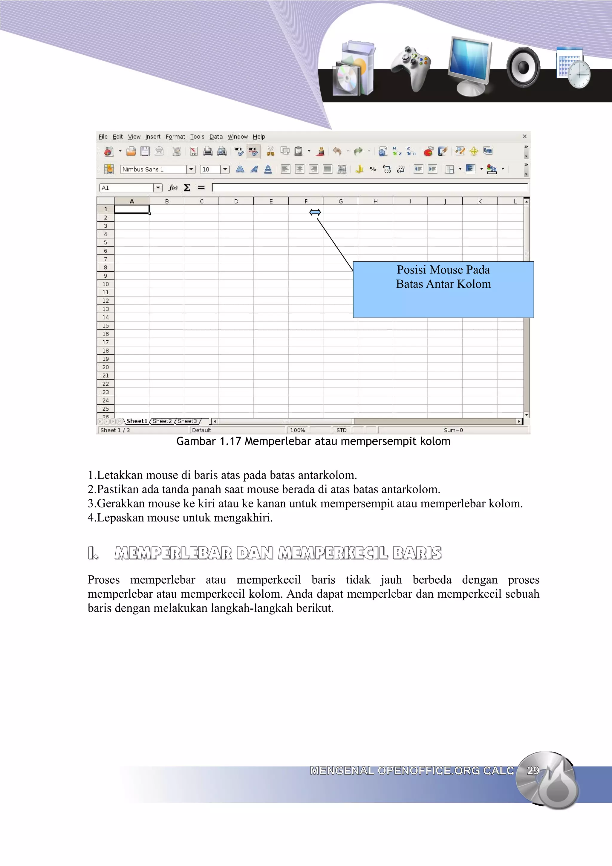Gambar 1.17 Memperlebar atau mempersempit kolom
1.Letakkan mouse di baris atas pada batas antarkolom.
2.Pastikan ada tanda panah saat mouse berada di atas batas antarkolom.
3.Gerakkan mouse ke kiri atau ke kanan untuk mempersempit atau memperlebar kolom.
4.Lepaskan mouse untuk mengakhiri.
I.
I. MEMPERLEBAR DAN MEMPERKECIL BARIS
MEMPERLEBAR DAN MEMPERKECIL BARIS
Proses memperlebar atau memperkecil baris tidak jauh berbeda dengan proses
memperlebar atau memperkecil kolom. Anda dapat memperlebar dan memperkecil sebuah
baris dengan melakukan langkah-langkah berikut.
MENGENAL OPENOFFICE.ORG CALC
MENGENAL OPENOFFICE.ORG CALC 29
29
Posisi Mouse Pada
Batas Antar Kolom
 