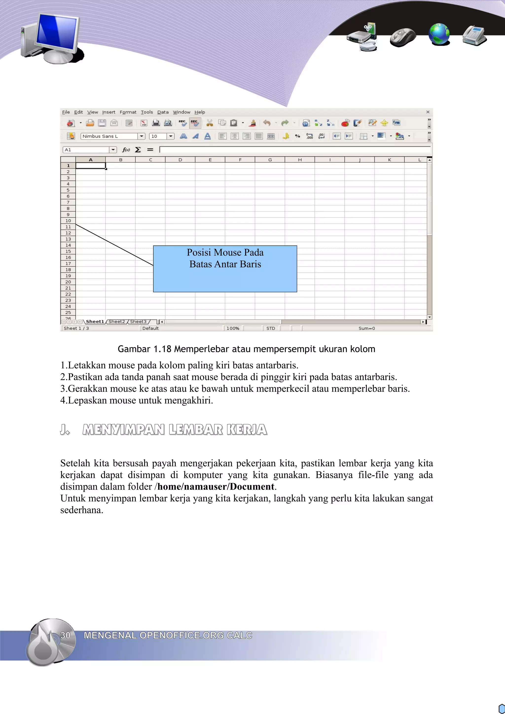 Gambar 1.18 Memperlebar atau mempersempit ukuran kolom
1.Letakkan mouse pada kolom paling kiri batas antarbaris.
2.Pastikan ada tanda panah saat mouse berada di pinggir kiri pada batas antarbaris.
3.Gerakkan mouse ke atas atau ke bawah untuk memperkecil atau memperlebar baris.
4.Lepaskan mouse untuk mengakhiri.
J.
J. MENYIMPAN LEMBAR KERJA
MENYIMPAN LEMBAR KERJA
Setelah kita bersusah payah mengerjakan pekerjaan kita, pastikan lembar kerja yang kita
kerjakan dapat disimpan di komputer yang kita gunakan. Biasanya file-file yang ada
disimpan dalam folder /home/namauser/Document.
Untuk menyimpan lembar kerja yang kita kerjakan, langkah yang perlu kita lakukan sangat
sederhana.
30
30 MENGENAL OPENOFFICE.ORG CALC
MENGENAL OPENOFFICE.ORG CALC
Posisi Mouse Pada
Batas Antar Baris
 