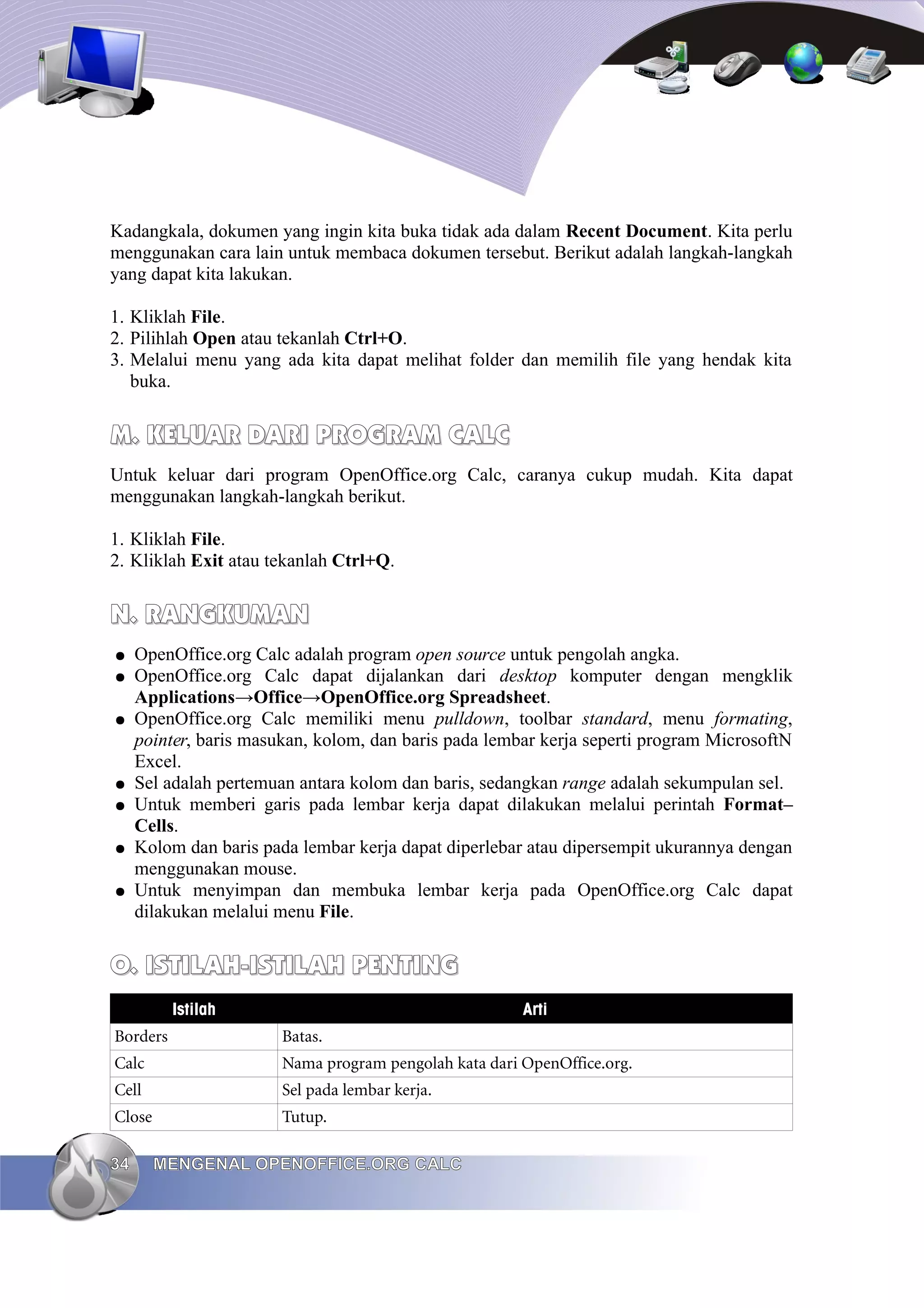Kadangkala, dokumen yang ingin kita buka tidak ada dalam Recent Document. Kita perlu
menggunakan cara lain untuk membaca dokumen tersebut. Berikut adalah langkah-langkah
yang dapat kita lakukan.
1. Kliklah File.
2. Pilihlah Open atau tekanlah Ctrl+O.
3. Melalui menu yang ada kita dapat melihat folder dan memilih file yang hendak kita
buka.
M.
M. KELUAR DARI
KELUAR DARI PROGRAM
PROGRAM CALC
CALC
Untuk keluar dari program OpenOffice.org Calc, caranya cukup mudah. Kita dapat
menggunakan langkah-langkah berikut.
1. Kliklah File.
2. Kliklah Exit atau tekanlah Ctrl+Q.
N. RANGKUMAN
N. RANGKUMAN
● OpenOffice.org Calc adalah program open source untuk pengolah angka.
● OpenOffice.org Calc dapat dijalankan dari desktop komputer dengan mengklik
Applications→Office→OpenOffice.org Spreadsheet.
● OpenOffice.org Calc memiliki menu pulldown, toolbar standard, menu formating,
pointer, baris masukan, kolom, dan baris pada lembar kerja seperti program MicrosoftN
Excel.
● Sel adalah pertemuan antara kolom dan baris, sedangkan range adalah sekumpulan sel.
● Untuk memberi garis pada lembar kerja dapat dilakukan melalui perintah Format–
Cells.
● Kolom dan baris pada lembar kerja dapat diperlebar atau dipersempit ukurannya dengan
menggunakan mouse.
● Untuk menyimpan dan membuka lembar kerja pada OpenOffice.org Calc dapat
dilakukan melalui menu File.
O. ISTILAH-ISTILAH PENTING
O. ISTILAH-ISTILAH PENTING
Istilah Arti
Borders Batas.
Calc Nama program pengolah kata dari OpenOffice.org.
Cell Sel pada lembar kerja.
Close Tutup.
34
34 MENGENAL OPENOFFICE.ORG CALC
MENGENAL OPENOFFICE.ORG CALC
 
