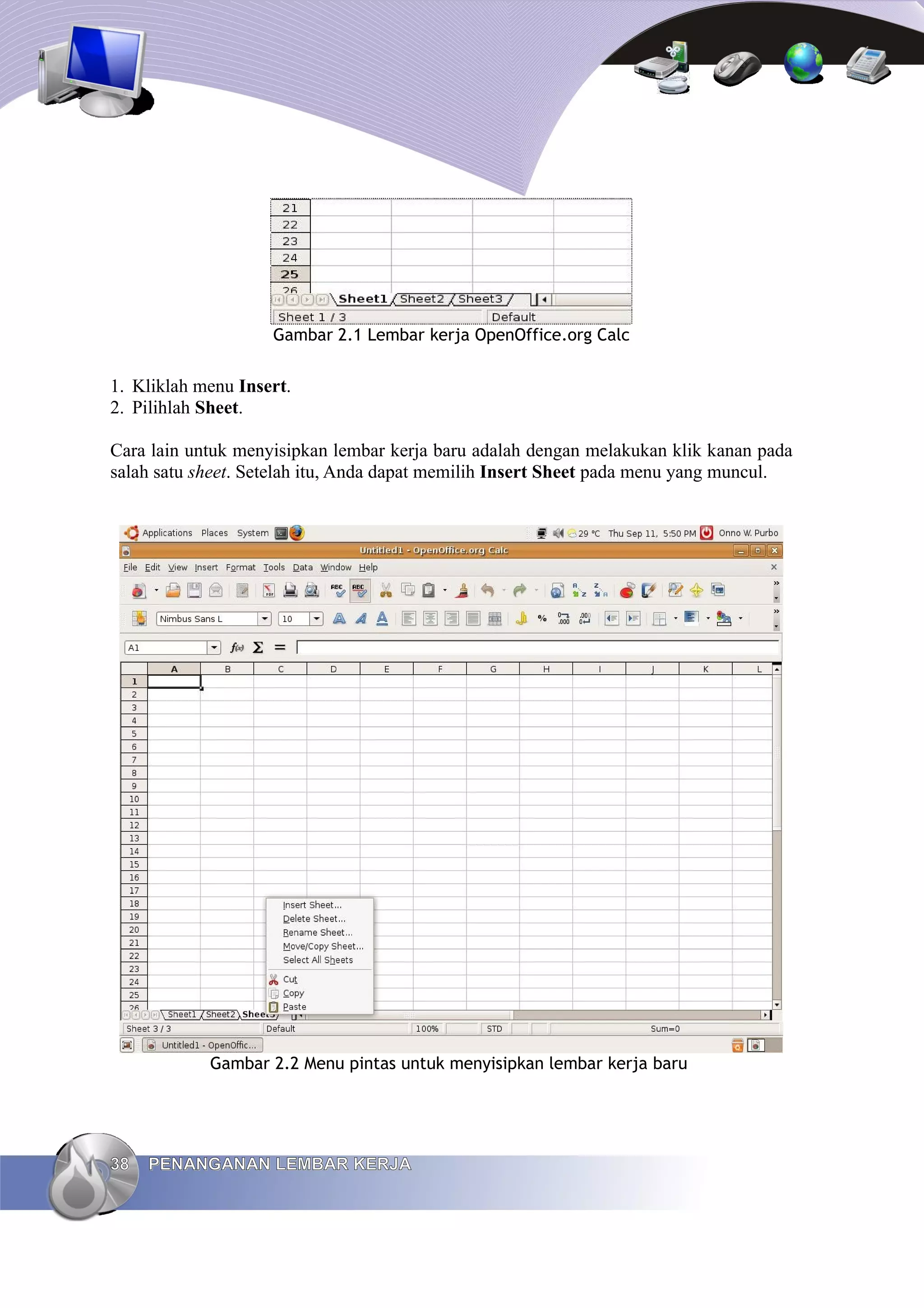 Gambar 2.1 Lembar kerja OpenOffice.org Calc
1. Kliklah menu Insert.
2. Pilihlah Sheet.
Cara lain untuk menyisipkan lembar kerja baru adalah dengan melakukan klik kanan pada
salah satu sheet. Setelah itu, Anda dapat memilih Insert Sheet pada menu yang muncul.
Gambar 2.2 Menu pintas untuk menyisipkan lembar kerja baru
38
38 PENANGANAN LEMBAR KERJA
PENANGANAN LEMBAR KERJA
 
