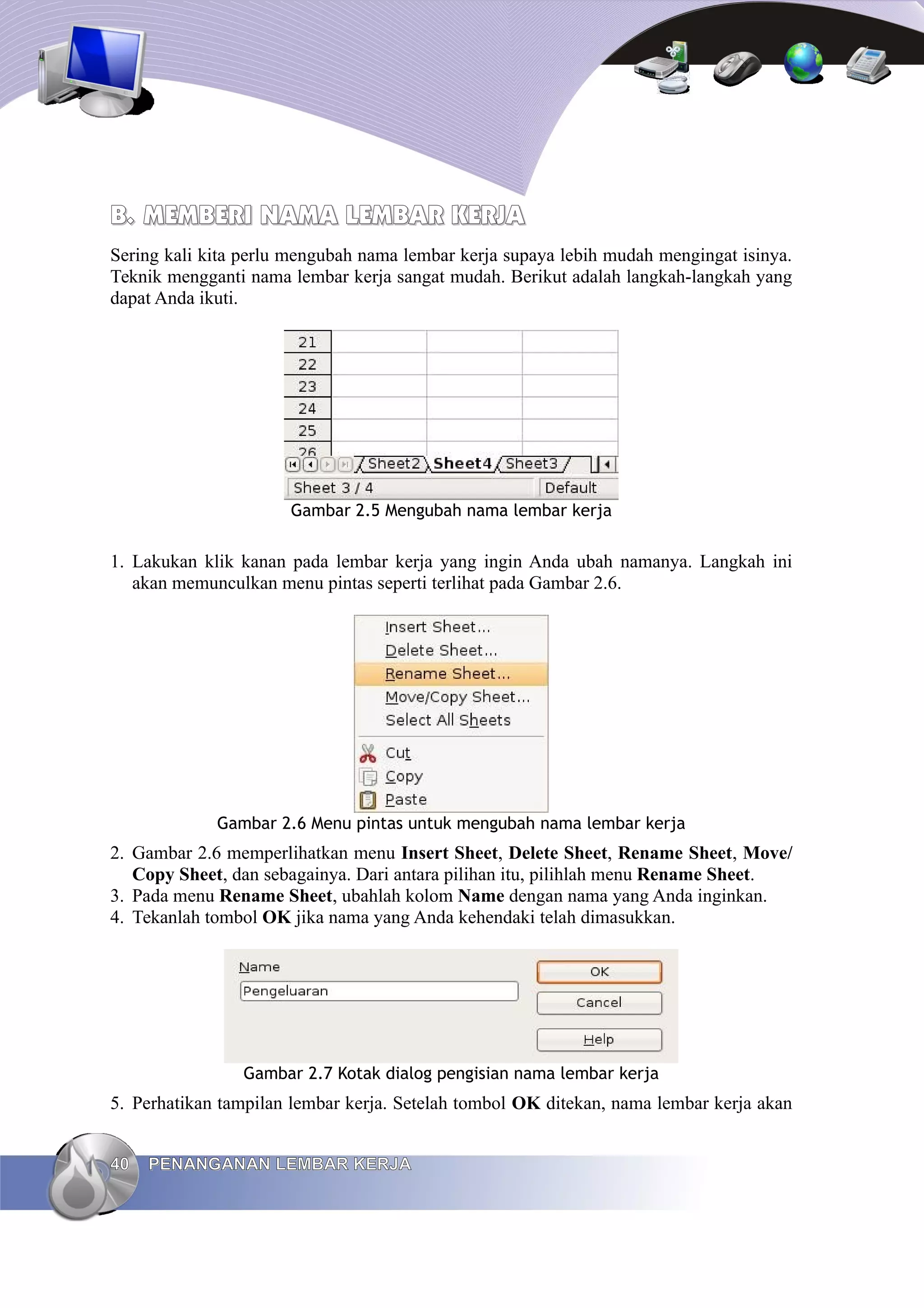 B.
B. MEMBERI NAMA
MEMBERI NAMA LEMBAR
LEMBAR KERJA
KERJA
Sering kali kita perlu mengubah nama lembar kerja supaya lebih mudah mengingat isinya.
Teknik mengganti nama lembar kerja sangat mudah. Berikut adalah langkah-langkah yang
dapat Anda ikuti.
Gambar 2.5 Mengubah nama lembar kerja
1. Lakukan klik kanan pada lembar kerja yang ingin Anda ubah namanya. Langkah ini
akan memunculkan menu pintas seperti terlihat pada Gambar 2.6.
Gambar 2.6 Menu pintas untuk mengubah nama lembar kerja
2. Gambar 2.6 memperlihatkan menu Insert Sheet, Delete Sheet, Rename Sheet, Move/
Copy Sheet, dan sebagainya. Dari antara pilihan itu, pilihlah menu Rename Sheet.
3. Pada menu Rename Sheet, ubahlah kolom Name dengan nama yang Anda inginkan.
4. Tekanlah tombol OK jika nama yang Anda kehendaki telah dimasukkan.
Gambar 2.7 Kotak dialog pengisian nama lembar kerja
5. Perhatikan tampilan lembar kerja. Setelah tombol OK ditekan, nama lembar kerja akan
40
40 PENANGANAN LEMBAR KERJA
PENANGANAN LEMBAR KERJA
 