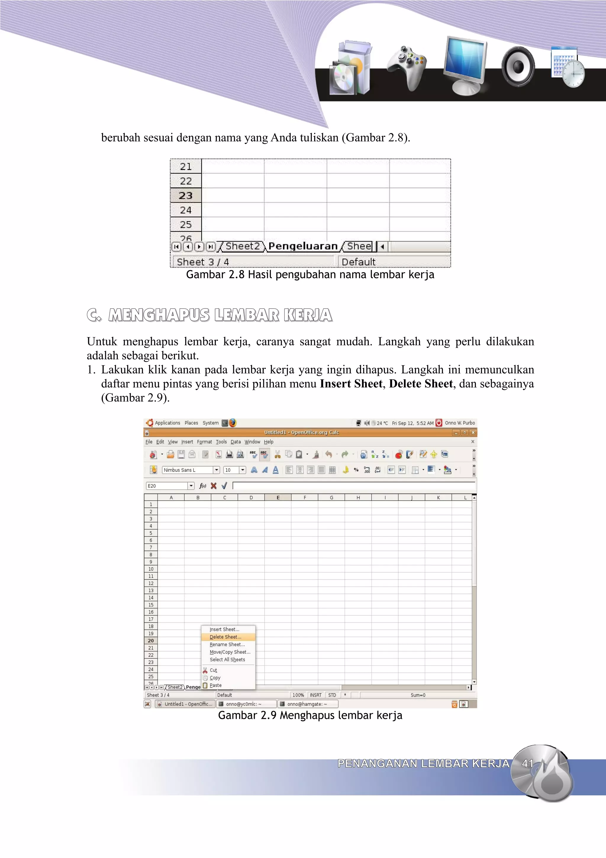berubah sesuai dengan nama yang Anda tuliskan (Gambar 2.8).
Gambar 2.8 Hasil pengubahan nama lembar kerja
C.
C. MENGHAPUS LEMBAR KERJA
MENGHAPUS LEMBAR KERJA
Untuk menghapus lembar kerja, caranya sangat mudah. Langkah yang perlu dilakukan
adalah sebagai berikut.
1. Lakukan klik kanan pada lembar kerja yang ingin dihapus. Langkah ini memunculkan
daftar menu pintas yang berisi pilihan menu Insert Sheet, Delete Sheet, dan sebagainya
(Gambar 2.9).
Gambar 2.9 Menghapus lembar kerja
PENANGANAN LEMBAR KERJA
PENANGANAN LEMBAR KERJA 41
41
 